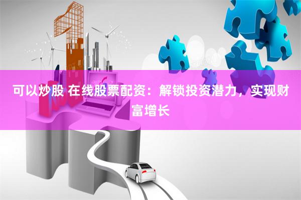 可以炒股 在线股票配资：解锁投资潜力，实现财富增长