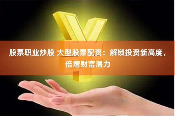 股票职业炒股 大型股票配资：解锁投资新高度，倍增财富潜力